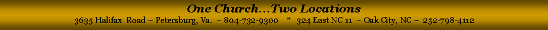 Text Box: One Church...Two Locations3635 Halifax  Road ~ Petersburg, Va.  ~ 804-732-9300    *   324 East NC 11  ~ Oak City, NC ~  252-798-4112