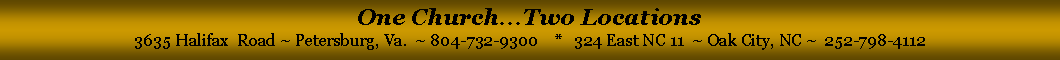 Text Box: One Church...Two Locations3635 Halifax  Road ~ Petersburg, Va.  ~ 804-732-9300    *   324 East NC 11  ~ Oak City, NC ~  252-798-4112