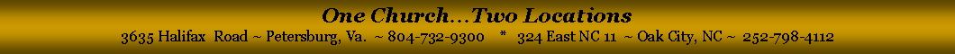 Text Box: One Church...Two Locations3635 Halifax  Road ~ Petersburg, Va.  ~ 804-732-9300    *   324 East NC 11  ~ Oak City, NC ~  252-798-4112